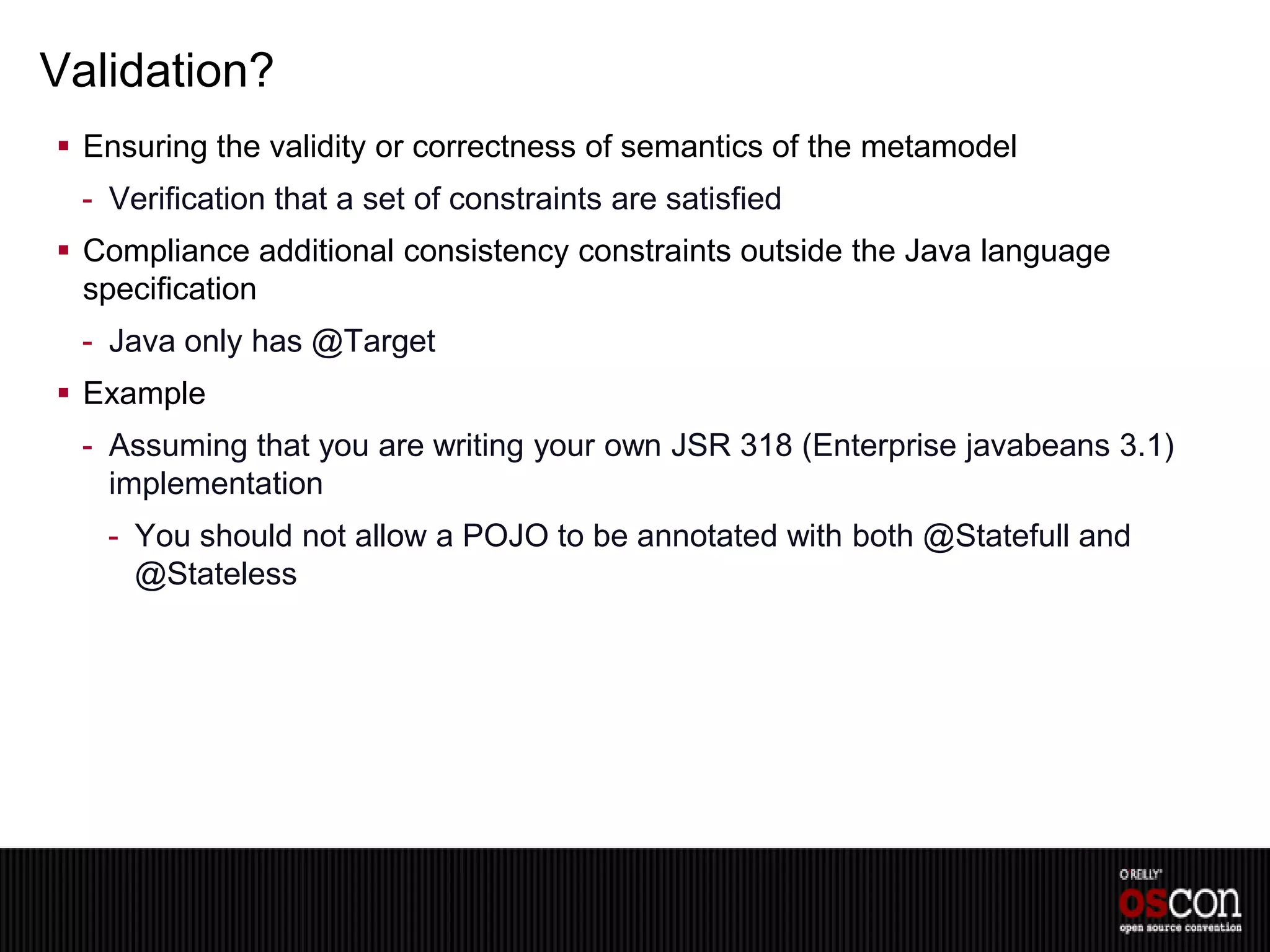 Validation?
 Ensuring the validity or correctness of semantics of the metamodel
 - Verification that a set of constraints are satisfied
 Compliance additional consistency constraints outside the Java language
  specification
 - Java only has @Target
 Example
 - Assuming that you are writing your own JSR 318 (Enterprise javabeans 3.1)
   implementation
   - You should not allow a POJO to be annotated with both @Statefull and
     @Stateless
 