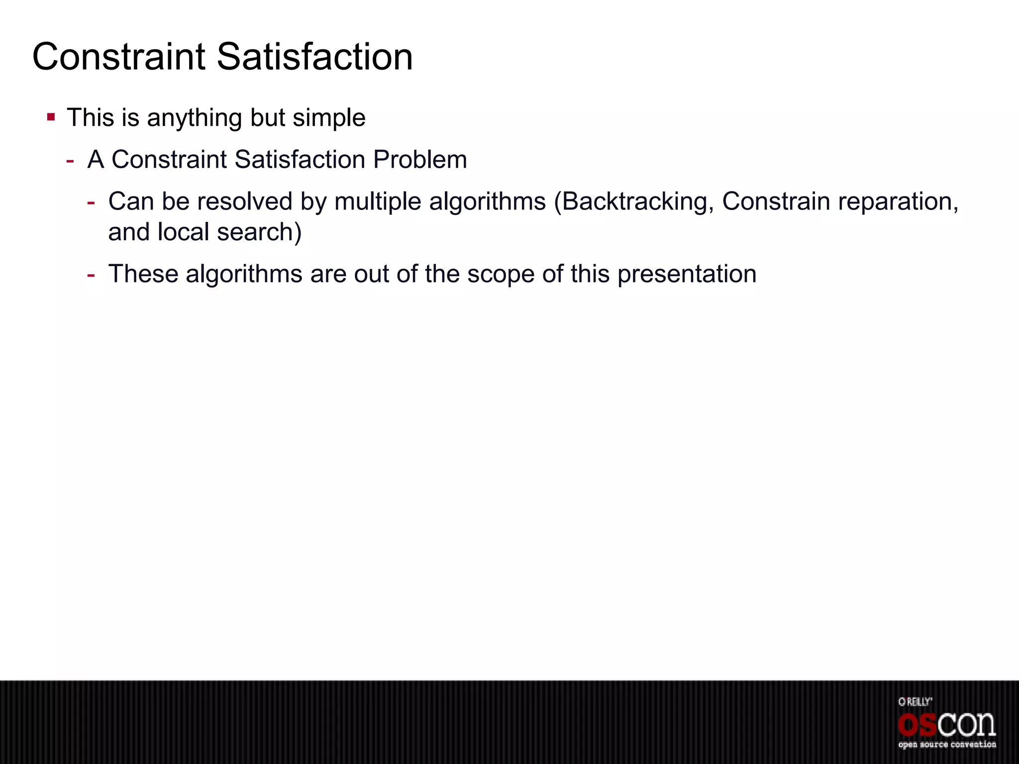 Constraint Satisfaction
 This is anything but simple
  - A Constraint Satisfaction Problem
   - Can be resolved by multiple algorithms (Backtracking, Constrain reparation,
     and local search)
   - These algorithms are out of the scope of this presentation
 
