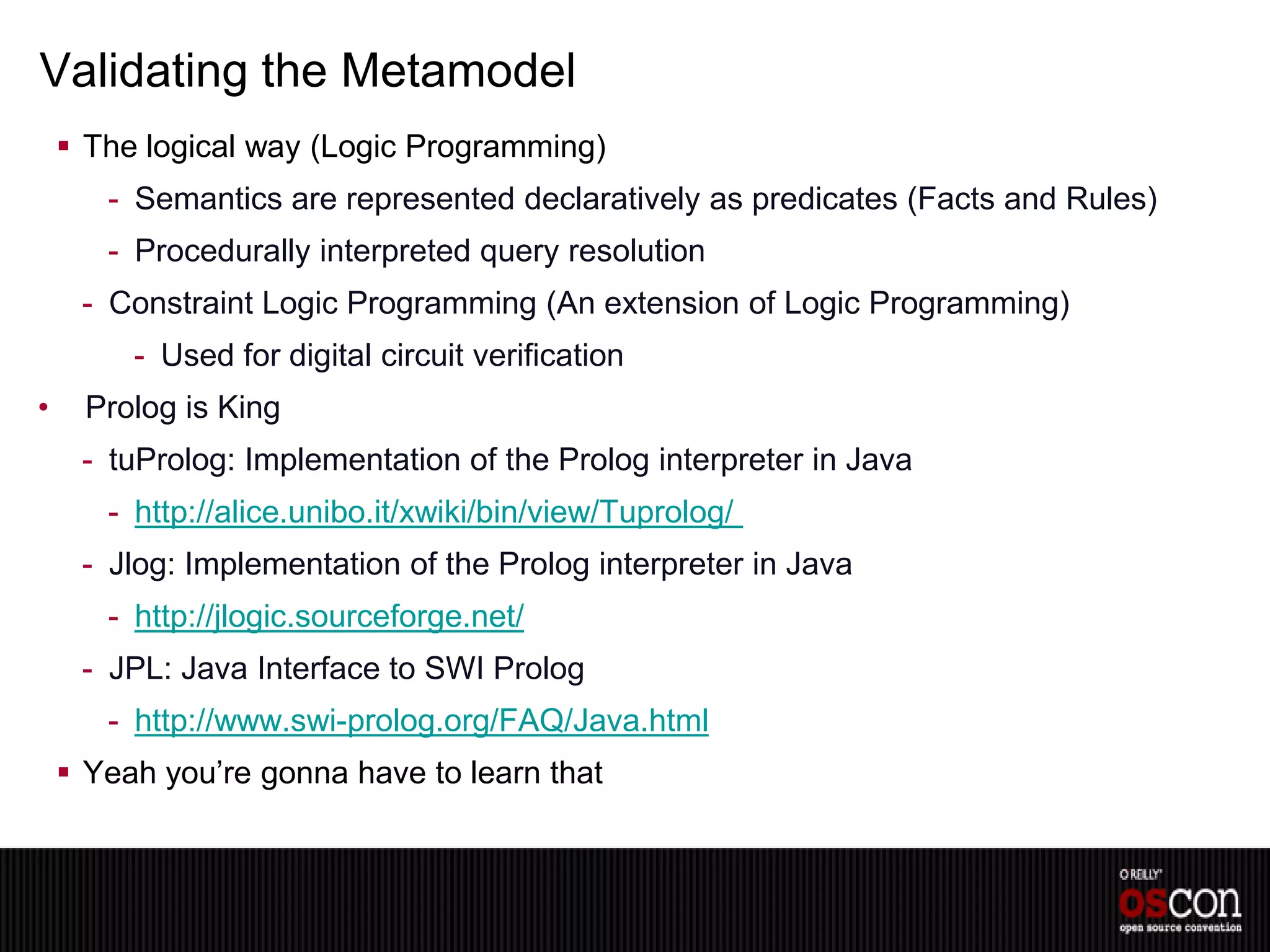 Validating the Metamodel
     The logical way (Logic Programming)
       - Semantics are represented declaratively as predicates (Facts and Rules)
       - Procedurally interpreted query resolution
     - Constraint Logic Programming (An extension of Logic Programming)
         - Used for digital circuit verification
•     Prolog is King
     - tuProlog: Implementation of the Prolog interpreter in Java
       - http://alice.unibo.it/xwiki/bin/view/Tuprolog/
     - Jlog: Implementation of the Prolog interpreter in Java
       - http://jlogic.sourceforge.net/
     - JPL: Java Interface to SWI Prolog
       - http://www.swi-prolog.org/FAQ/Java.html
     Yeah you’re gonna have to learn that
 