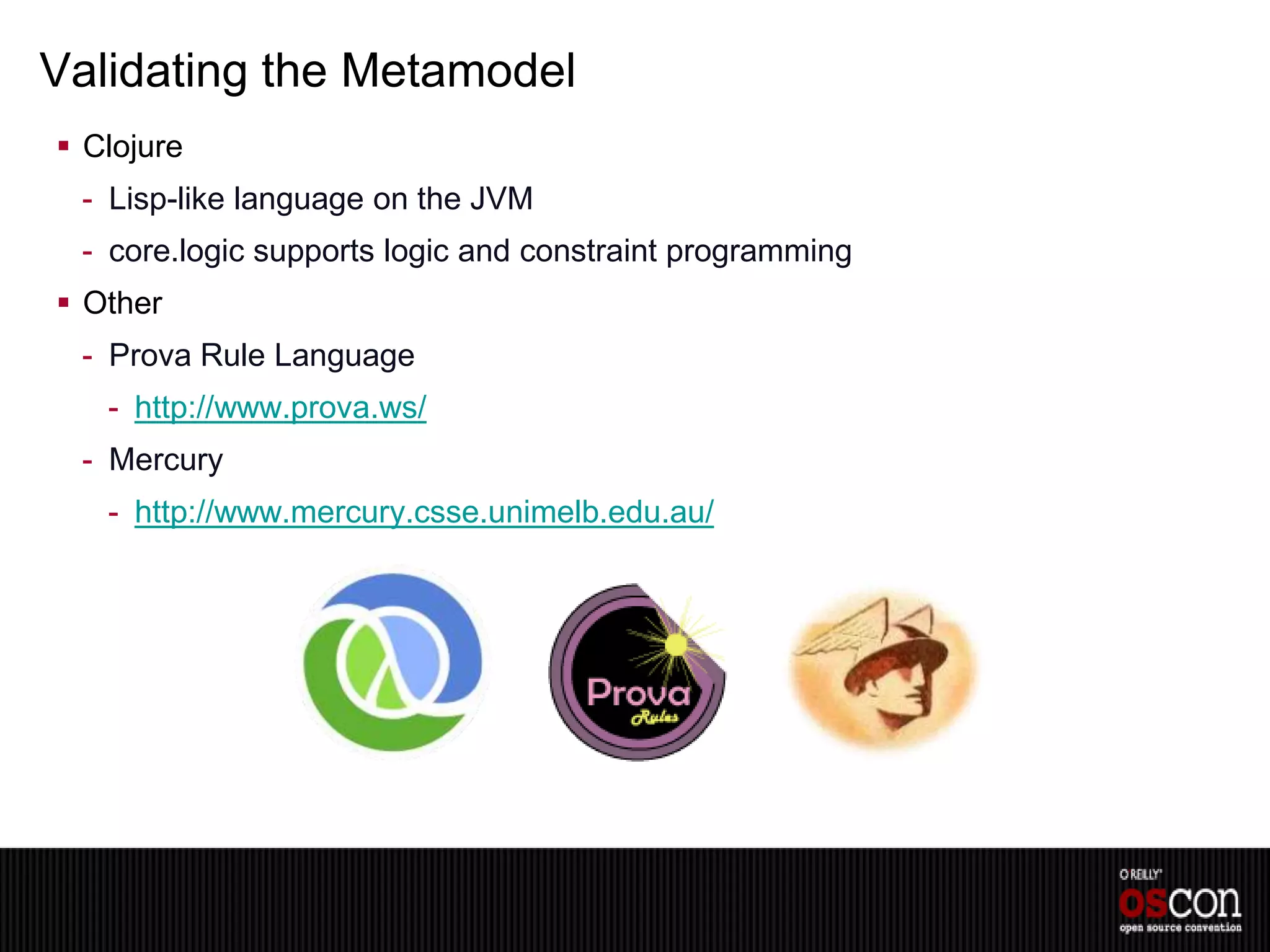 Validating the Metamodel
 Clojure
 - Lisp-like language on the JVM
 - core.logic supports logic and constraint programming
 Other
 - Prova Rule Language
   - http://www.prova.ws/
 - Mercury
   - http://www.mercury.csse.unimelb.edu.au/
 