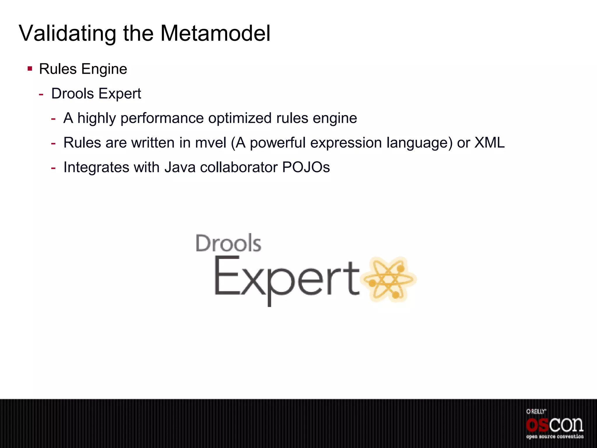 Validating the Metamodel
 Rules Engine
 - Drools Expert
   - A highly performance optimized rules engine
   - Rules are written in mvel (A powerful expression language) or XML
   - Integrates with Java collaborator POJOs
 