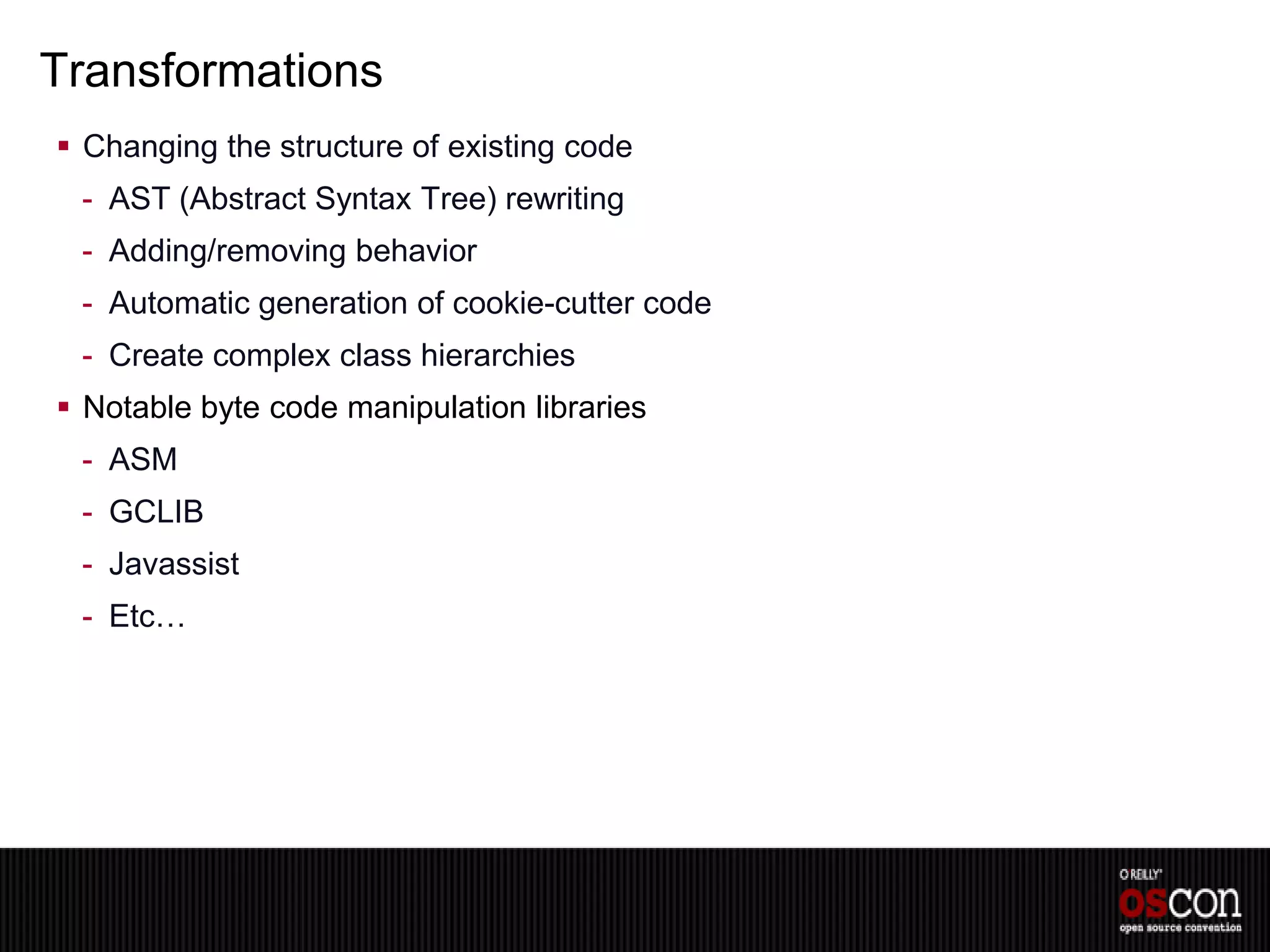 Transformations
 Changing the structure of existing code
 - AST (Abstract Syntax Tree) rewriting
 - Adding/removing behavior
 - Automatic generation of cookie-cutter code
 - Create complex class hierarchies
 Notable byte code manipulation libraries
 - ASM
 - GCLIB
 - Javassist
 - Etc…
 