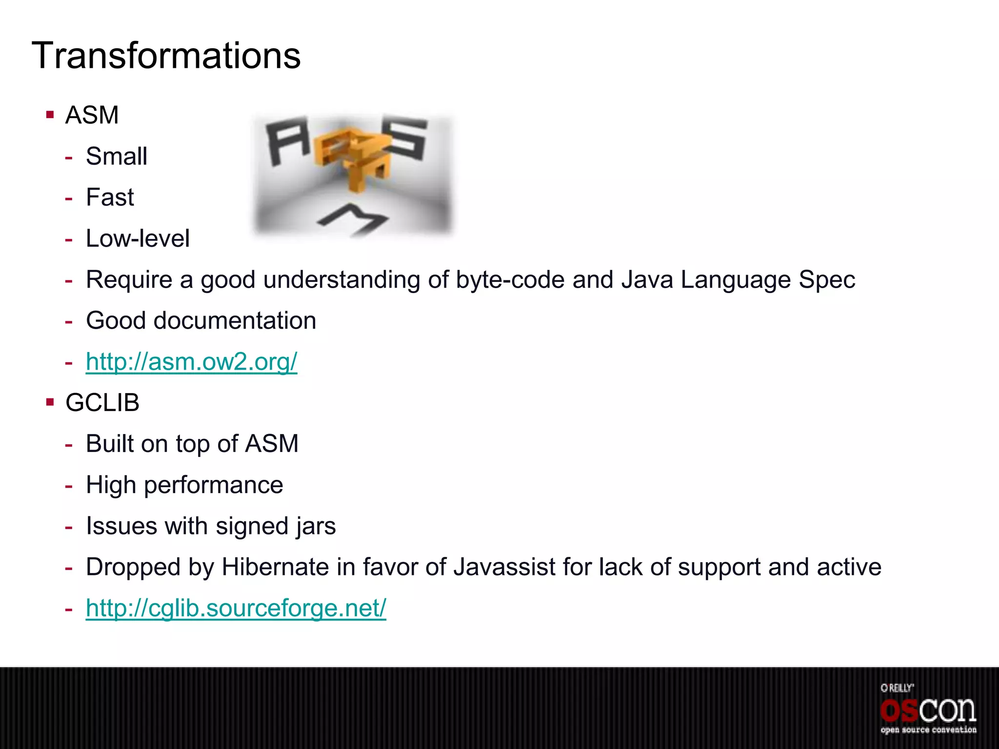 Transformations
 ASM
 - Small
 - Fast
 - Low-level
 - Require a good understanding of byte-code and Java Language Spec
 - Good documentation
 - http://asm.ow2.org/
 GCLIB
 - Built on top of ASM
 - High performance
 - Issues with signed jars
 - Dropped by Hibernate in favor of Javassist for lack of support and active
 - http://cglib.sourceforge.net/
 