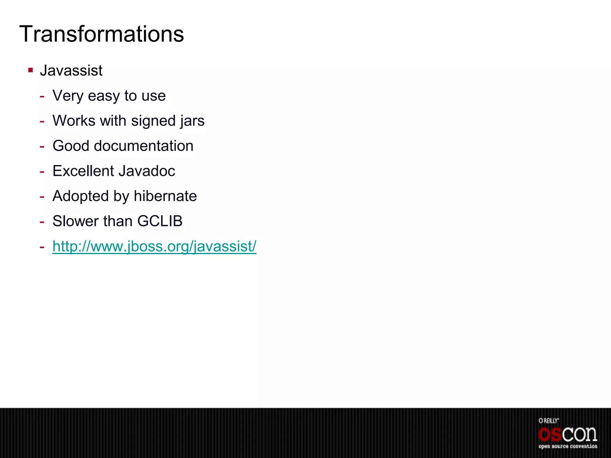 Transformations
 Javassist
 - Very easy to use
 - Works with signed jars
 - Good documentation
 - Excellent Javadoc
 - Adopted by hibernate
 - Slower than GCLIB
 - http://www.jboss.org/javassist/
 