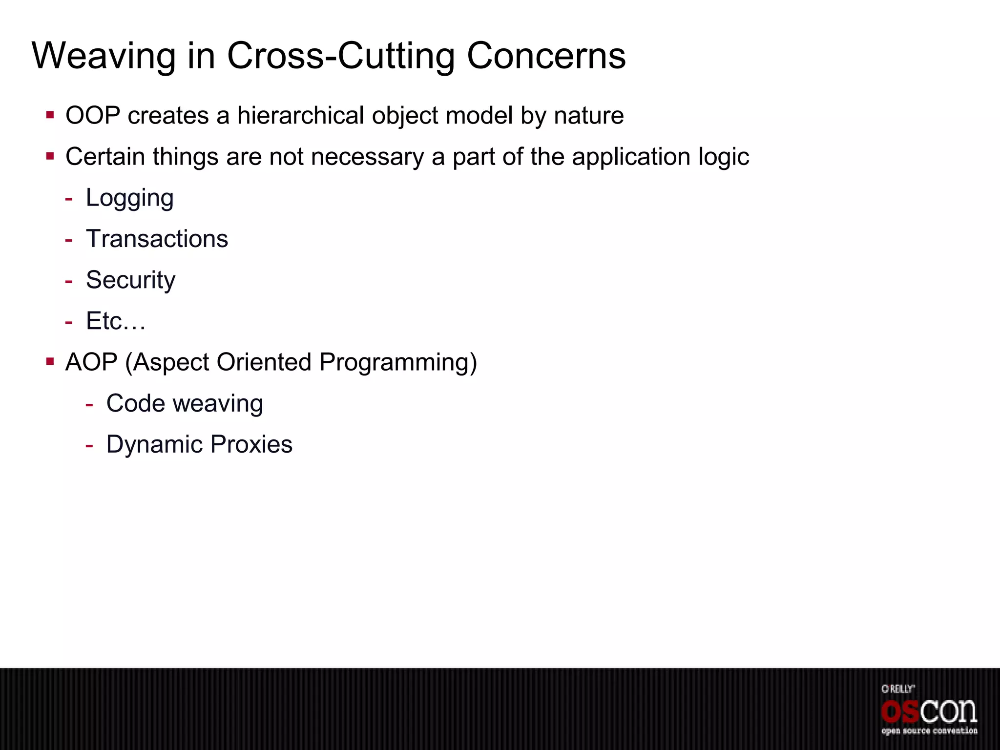Weaving in Cross-Cutting Concerns
 OOP creates a hierarchical object model by nature
 Certain things are not necessary a part of the application logic
 - Logging
 - Transactions
 - Security
 - Etc…
 AOP (Aspect Oriented Programming)
   - Code weaving
   - Dynamic Proxies
 