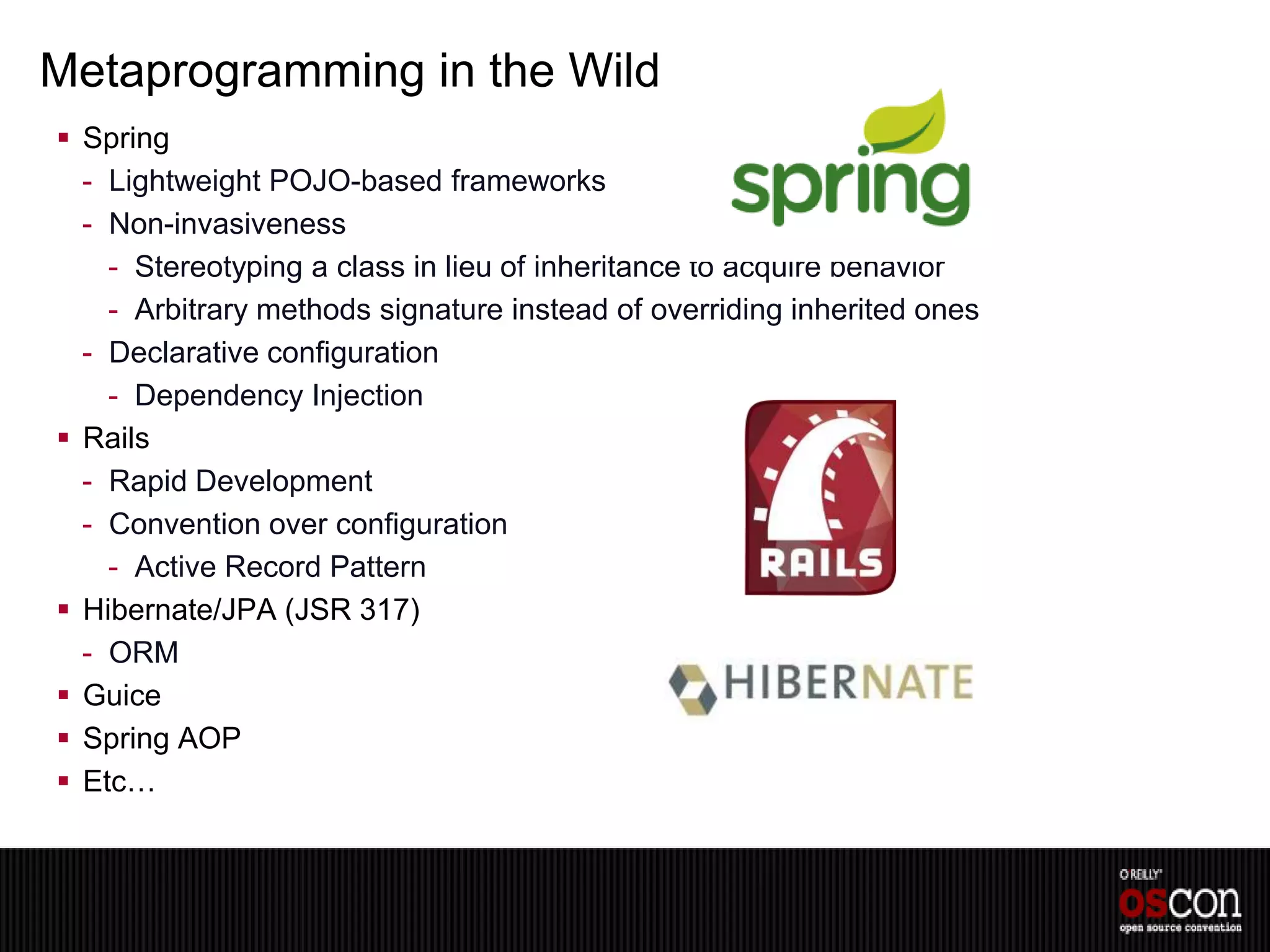 Metaprogramming in the Wild
 Spring
  - Lightweight POJO-based frameworks
  - Non-invasiveness
    - Stereotyping a class in lieu of inheritance to acquire behavior
    - Arbitrary methods signature instead of overriding inherited ones
  - Declarative configuration
    - Dependency Injection
 Rails
  - Rapid Development
  - Convention over configuration
    - Active Record Pattern
 Hibernate/JPA (JSR 317)
  - ORM
 Guice
 Spring AOP
 Etc…
 