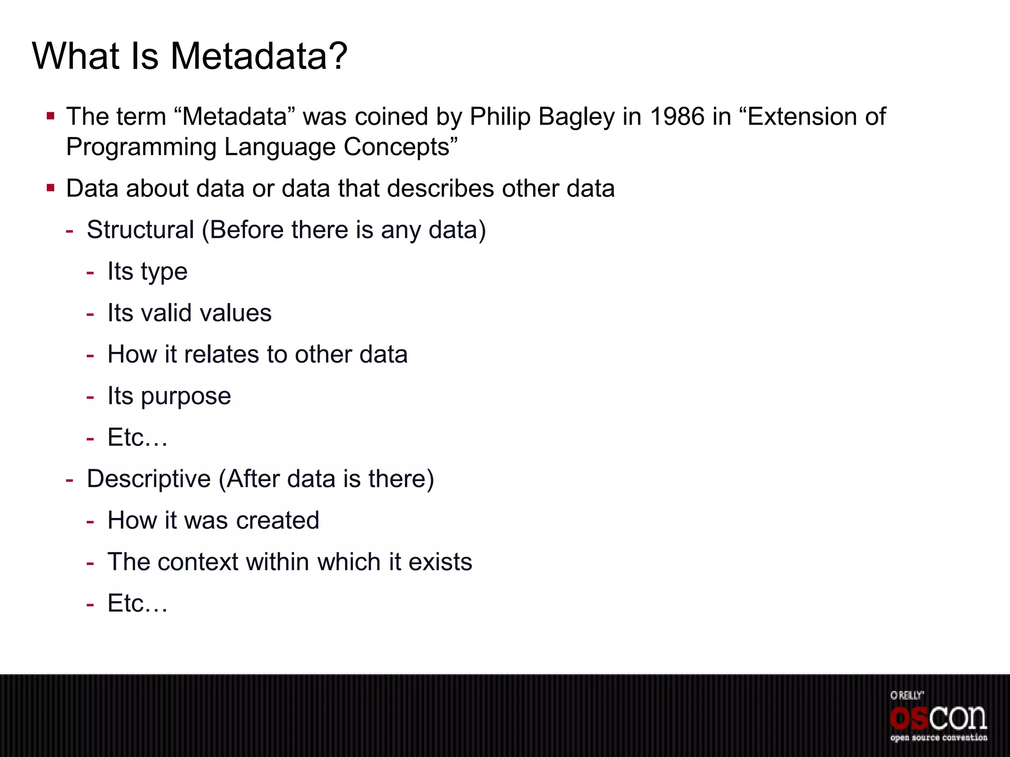 What Is Metadata?
 The term “Metadata” was coined by Philip Bagley in 1986 in “Extension of
  Programming Language Concepts”
 Data about data or data that describes other data
 - Structural (Before there is any data)
   - Its type
   - Its valid values
   - How it relates to other data
   - Its purpose
   - Etc…
 - Descriptive (After data is there)
   - How it was created
   - The context within which it exists
   - Etc…
 