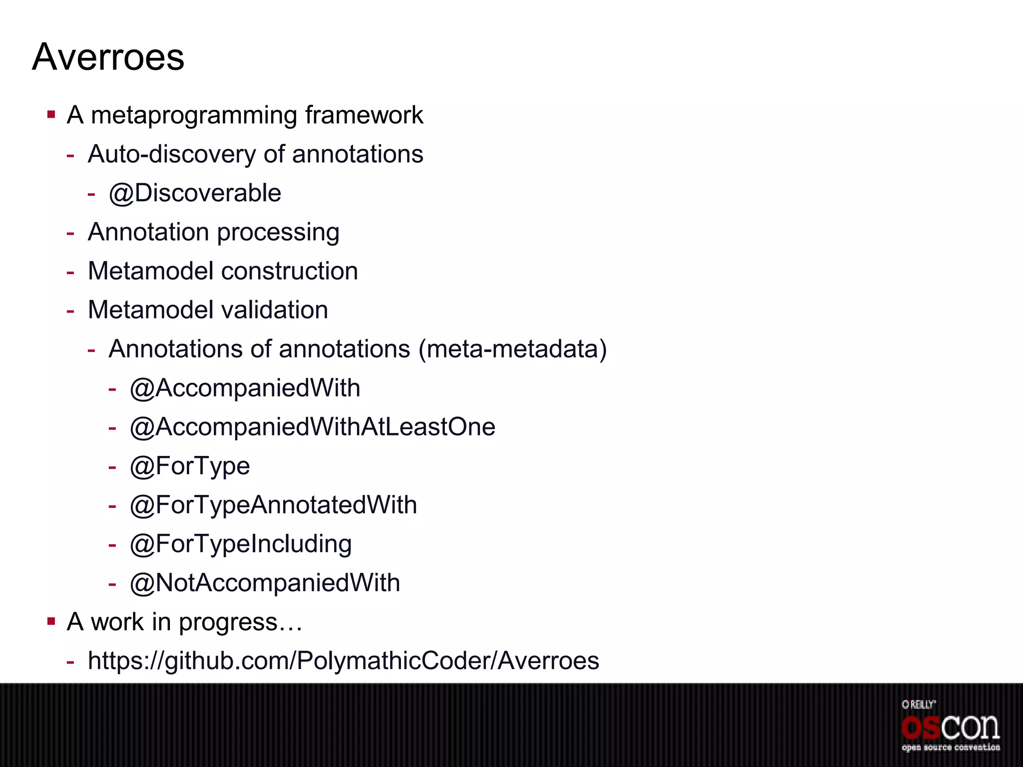 Averroes
 A metaprogramming framework
 - Auto-discovery of annotations
   - @Discoverable
 - Annotation processing
 - Metamodel construction
 - Metamodel validation
   - Annotations of annotations (meta-metadata)
     - @AccompaniedWith
     - @AccompaniedWithAtLeastOne
     - @ForType
     - @ForTypeAnnotatedWith
     - @ForTypeIncluding
     - @NotAccompaniedWith
 A work in progress…
 - https://github.com/PolymathicCoder/Averroes
 