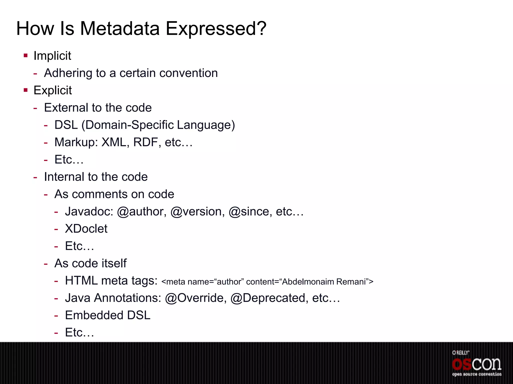 How Is Metadata Expressed?
 Implicit
  - Adhering to a certain convention
 Explicit
  - External to the code
    - DSL (Domain-Specific Language)
    - Markup: XML, RDF, etc…
    - Etc…
  - Internal to the code
    - As comments on code
      - Javadoc: @author, @version, @since, etc…
      - XDoclet
      - Etc…
    - As code itself
      - HTML meta tags: <meta name=“author” content=“Abdelmonaim Remani”>
      - Java Annotations: @Override, @Deprecated, etc…
      - Embedded DSL
      - Etc…
 