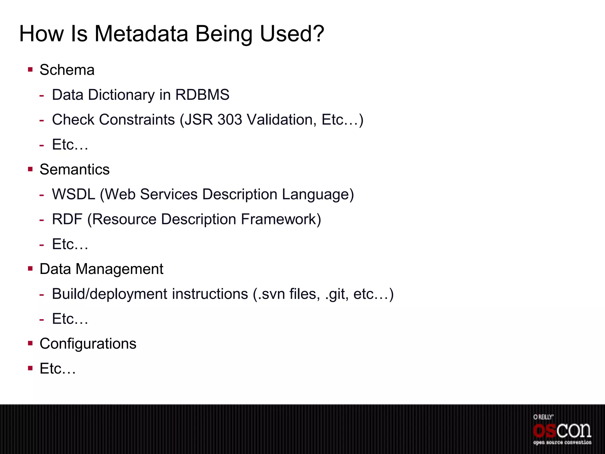 How Is Metadata Being Used?
 Schema
 - Data Dictionary in RDBMS
 - Check Constraints (JSR 303 Validation, Etc…)
 - Etc…
 Semantics
 - WSDL (Web Services Description Language)
 - RDF (Resource Description Framework)
 - Etc…
 Data Management
 - Build/deployment instructions (.svn files, .git, etc…)
 - Etc…
 Configurations
 Etc…
 