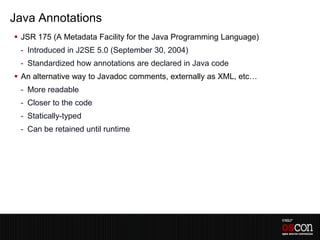 Java Annotations
 JSR 175 (A Metadata Facility for the Java Programming Language)
 - Introduced in J2SE 5.0 (September 30, 2004)
 - Standardized how annotations are declared in Java code
 An alternative way to Javadoc comments, externally as XML, etc…
 - More readable
 - Closer to the code
 - Statically-typed
 - Can be retained until runtime
 