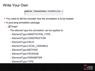 Write Your Own


 You need to tell the compiler how the annotation is to be treated
 In java.lang.annotation package
 - @Target
   - The element type the annotation can be applied to
     - ElememtType.ANNOTATION_TYPE
     - ElememtType.CONSTRUCTOR
     - ElememtType.FIELD
     - ElememtType.LOCAL_VARIABLE
     - ElememtType.METHOD
     - ElememtType.PACKAGE
     - ElememtType.PARAMETER
     - ElememtType.TYPE
 