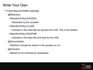 Write Your Own
 In java.lang.annotation package
 - @Retention
   - RetentionPolicy.SOURCE
     - Discarded by the compiler
   - RetentionPolicy.CLASS
     - Included in the class file but ignored the JVM. This is the default
   - RetentionPolicy.RUNTINE
     - Included in the class file and read by the JVM.
 - @Documented
   - Whether it should be shown in the javadoc or not
 - @Inherited
   - Allowed to be inherited by subclasses
 