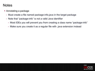 Notes
 Annotating a package
 - Must create a file named package-info.java in the target package
 - Note that “package-info” is not a valid Java identifier
   - Most IDEs you will prevent you from creating a class name “package-info”
   - Make sure you create it as a regular file with .java extension instead
 