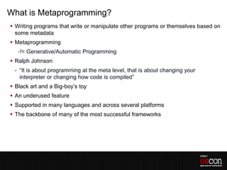 What is Metaprogramming?
 Writing programs that write or manipulate other programs or themselves based on
  some metadata
 Metaprogramming
   -!= Generative/Automatic Programming
 Ralph Johnson
 - “It is about programming at the meta level, that is about changing your
   interpreter or changing how code is compiled”
 Black art and a Big-boy’s toy
 An underused feature
 Supported in many languages and across several platforms
 The backbone of many of the most successful frameworks
 