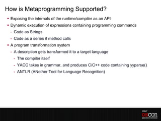 How is Metaprogramming Supported?
 Exposing the internals of the runtime/compiler as an API
 Dynamic execution of expressions containing programming commands
 - Code as Strings
 - Code as a series if method calls
 A program transformation system
 - A description gets transformed it to a target language
   - The compiler itself
   - YACC takes in grammar, and produces C/C++ code containing yyparse()
   - ANTLR (ANother Tool for Language Recognition)
 
