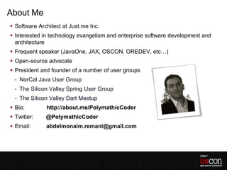 About Me
 Software Architect at Just.me Inc.
 Interested in technology evangelism and enterprise software development and
  architecture
 Frequent speaker (JavaOne, JAX, OSCON, OREDEV, etc…)
 Open-source advocate
 President and founder of a number of user groups
 - NorCal Java User Group
 - The Silicon Valley Spring User Group
 - The Silicon Valley Dart Meetup
 Bio:        http://about.me/PolymathicCoder
 Twitter:    @PolymathicCoder
 Email:      abdelmonaim.remani@gmail.com
 