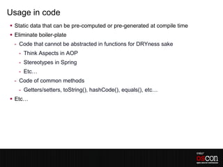 Usage in code
 Static data that can be pre-computed or pre-generated at compile time
 Eliminate boiler-plate
 - Code that cannot be abstracted in functions for DRYness sake
   - Think Aspects in AOP
   - Stereotypes in Spring
   - Etc…
 - Code of common methods
   - Getters/setters, toString(), hashCode(), equals(), etc…
 Etc…
 