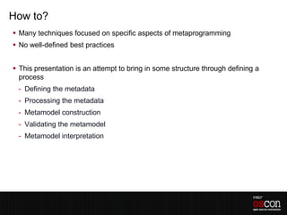 How to?
 Many techniques focused on specific aspects of metaprogramming
 No well-defined best practices


 This presentation is an attempt to bring in some structure through defining a
  process
 - Defining the metadata
 - Processing the metadata
 - Metamodel construction
 - Validating the metamodel
 - Metamodel interpretation
 