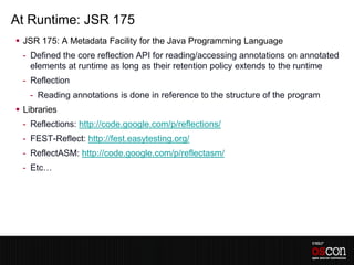 At Runtime: JSR 175
 JSR 175: A Metadata Facility for the Java Programming Language
 - Defined the core reflection API for reading/accessing annotations on annotated
   elements at runtime as long as their retention policy extends to the runtime
 - Reflection
   - Reading annotations is done in reference to the structure of the program
 Libraries
 - Reflections: http://code.google.com/p/reflections/
 - FEST-Reflect: http://fest.easytesting.org/
 - ReflectASM: http://code.google.com/p/reflectasm/
 - Etc…
 