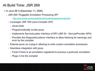 At Build Time: JSR 269
 In Java SE 6 (December 11, 2006)
 - JSR 269: Pluggable Annotation Processing API
       -http://docs.oracle.com/javase/6/docs/technotes/guides/javac/index.htm

   - Leverages JSR 199 (Java Compiler API)
     - Javax.tools
     - Programmatically invoke javac
     - Implements ServiceLoader interface of SPI (JSR 24 - ServiceProvider API))
     - Provides the DiagnosticListener interface to allow listening for warnings and
       error by the compiler
   - Extends javac as a plug-in allowing to write custom annotation processors
   - Seamless integration with javac
     - Finds if there is an annotation registered to process a particular annotation
     - Plugs it into the compiler
 