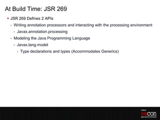 At Build Time: JSR 269
 JSR 269 Defines 2 APIs
 - Writing annotation processors and interacting with the processing environment
   - Javax.annotation.processing
 - Modeling the Java Programming Language
   - Javax.lang.model
     - Type declarations and types (Accommodates Generics)
 