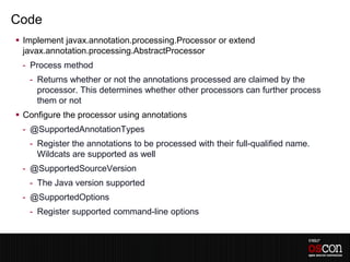 Code
 Implement javax.annotation.processing.Processor or extend
  javax.annotation.processing.AbstractProcessor
 - Process method
   - Returns whether or not the annotations processed are claimed by the
     processor. This determines whether other processors can further process
     them or not
 Configure the processor using annotations
 - @SupportedAnnotationTypes
   - Register the annotations to be processed with their full-qualified name.
     Wildcats are supported as well
 - @SupportedSourceVersion
   - The Java version supported
 - @SupportedOptions
   - Register supported command-line options
 