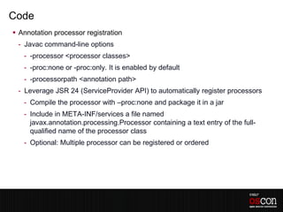 Code
 Annotation processor registration
 - Javac command-line options
   - -processor <processor classes>
   - -proc:none or -proc:only. It is enabled by default
   - -processorpath <annotation path>
 - Leverage JSR 24 (ServiceProvider API) to automatically register processors
   - Compile the processor with –proc:none and package it in a jar
   - Include in META-INF/services a file named
     javax.annotation.processing.Processor containing a text entry of the full-
     qualified name of the processor class
   - Optional: Multiple processor can be registered or ordered
 