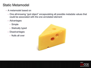 Static Metamodel
 - A metamodel based on
  - One all-knowing “god object” encapsulating all possible metadata values that
    could be associated with the one annotated element
  - Advantages
    - Simple
    - Statically typed
  - Disadvantages
    - Nulls all over
 