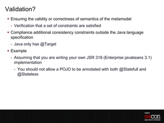Validation?
 Ensuring the validity or correctness of semantics of the metamodel
 - Verification that a set of constraints are satisfied
 Compliance additional consistency constraints outside the Java language
  specification
 - Java only has @Target
 Example
 - Assuming that you are writing your own JSR 318 (Enterprise javabeans 3.1)
   implementation
   - You should not allow a POJO to be annotated with both @Statefull and
     @Stateless
 