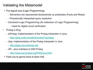 Validating the Metamodel
     The logical way (Logic Programming)
       - Semantics are represented declaratively as predicates (Facts and Rules)
       - Procedurally interpreted query resolution
     - Constraint Logic Programming (An extension of Logic Programming)
         - Used for digital circuit verification
•     Prolog is King
     - tuProlog: Implementation of the Prolog interpreter in Java
       - http://alice.unibo.it/xwiki/bin/view/Tuprolog/
     - Jlog: Implementation of the Prolog interpreter in Java
       - http://jlogic.sourceforge.net/
     - JPL: Java Interface to SWI Prolog
       - http://www.swi-prolog.org/FAQ/Java.html
     Yeah you’re gonna have to learn that
 