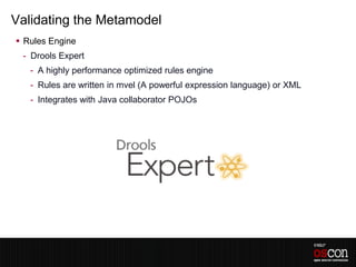 Validating the Metamodel
 Rules Engine
 - Drools Expert
   - A highly performance optimized rules engine
   - Rules are written in mvel (A powerful expression language) or XML
   - Integrates with Java collaborator POJOs
 