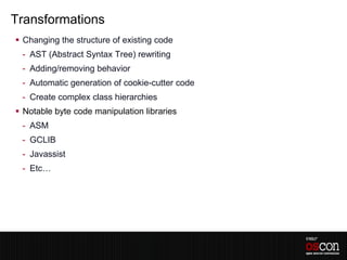 Transformations
 Changing the structure of existing code
 - AST (Abstract Syntax Tree) rewriting
 - Adding/removing behavior
 - Automatic generation of cookie-cutter code
 - Create complex class hierarchies
 Notable byte code manipulation libraries
 - ASM
 - GCLIB
 - Javassist
 - Etc…
 