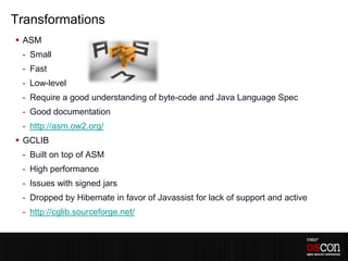 Transformations
 ASM
 - Small
 - Fast
 - Low-level
 - Require a good understanding of byte-code and Java Language Spec
 - Good documentation
 - http://asm.ow2.org/
 GCLIB
 - Built on top of ASM
 - High performance
 - Issues with signed jars
 - Dropped by Hibernate in favor of Javassist for lack of support and active
 - http://cglib.sourceforge.net/
 