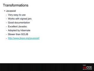 Transformations
 Javassist
 - Very easy to use
 - Works with signed jars
 - Good documentation
 - Excellent Javadoc
 - Adopted by hibernate
 - Slower than GCLIB
 - http://www.jboss.org/javassist/
 