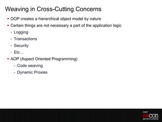 Weaving in Cross-Cutting Concerns
 OOP creates a hierarchical object model by nature
 Certain things are not necessary a part of the application logic
 - Logging
 - Transactions
 - Security
 - Etc…
 AOP (Aspect Oriented Programming)
   - Code weaving
   - Dynamic Proxies
 
