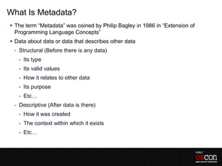What Is Metadata?
 The term “Metadata” was coined by Philip Bagley in 1986 in “Extension of
  Programming Language Concepts”
 Data about data or data that describes other data
 - Structural (Before there is any data)
   - Its type
   - Its valid values
   - How it relates to other data
   - Its purpose
   - Etc…
 - Descriptive (After data is there)
   - How it was created
   - The context within which it exists
   - Etc…
 