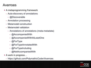 Averroes
 A metaprogramming framework
 - Auto-discovery of annotations
   - @Discoverable
 - Annotation processing
 - Metamodel construction
 - Metamodel validation
   - Annotations of annotations (meta-metadata)
     - @AccompaniedWith
     - @AccompaniedWithAtLeastOne
     - @ForType
     - @ForTypeAnnotatedWith
     - @ForTypeIncluding
     - @NotAccompaniedWith
 A work in progress…
 - https://github.com/PolymathicCoder/Averroes
 
