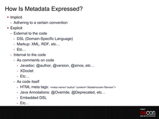 How Is Metadata Expressed?
 Implicit
  - Adhering to a certain convention
 Explicit
  - External to the code
    - DSL (Domain-Specific Language)
    - Markup: XML, RDF, etc…
    - Etc…
  - Internal to the code
    - As comments on code
      - Javadoc: @author, @version, @since, etc…
      - XDoclet
      - Etc…
    - As code itself
      - HTML meta tags: <meta name=“author” content=“Abdelmonaim Remani”>
      - Java Annotations: @Override, @Deprecated, etc…
      - Embedded DSL
      - Etc…
 