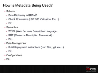 How Is Metadata Being Used?
 Schema
 - Data Dictionary in RDBMS
 - Check Constraints (JSR 303 Validation, Etc…)
 - Etc…
 Semantics
 - WSDL (Web Services Description Language)
 - RDF (Resource Description Framework)
 - Etc…
 Data Management
 - Build/deployment instructions (.svn files, .git, etc…)
 - Etc…
 Configurations
 Etc…
 