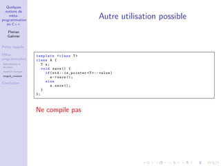 Quelques
notions de
méta-
programmation
en C++
Florian
Galinier
Petits rappels
Méta-
programmation
Spécialisation et
récursion
Assertion statique
integral_constant
Conclusion
Autre utilisation possible
template <class T>
class A {
T a;
void save () {
if(std :: is_pointer <T >:: value)
a->save ();
else
a.save ();
}
};
Ne compile pas
 