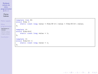 Quelques
notions de
méta-
programmation
en C++
Florian
Galinier
Petits rappels
Méta-
programmation
Spécialisation et
récursion
Assertion statique
integral_constant
Conclusion
template <int N>
struct Fibo {
static const long value = Fibo <N-1 >:: value + Fibo <N-2 >:: value;
};
template <>
struct Fibo <0>{
static const long value = 1;
};
template <>
struct Fibo <1> {
static const long value = 1;
};
 