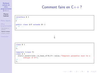 Quelques
notions de
méta-
programmation
en C++
Florian
Galinier
Petits rappels
Méta-
programmation
Spécialisation et
récursion
Assertion statique
integral_constant
Conclusion
Comment faire en C++ ?
interface B {
// ...
}
public class A<T extends B> {
// ...
}
↓
class B {
// ...
};
template <class T>
class A {
static_assert (std:: is_base_of <B,T >:: value ,"Template parameter must be a
subtype of B");
// ...
};
 