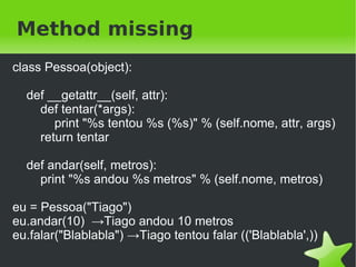 Attribute missing
class Pessoa(object):

     def __init__(self, nome):
       self.nome = nome

     def __getattr__(self, attr):
       return "%s nao possui o atributo %s"
              % (self.nome, attr)

eu = Pessoa("Tiago")
print eu.nome → Tiago
print eu.idade → Tiago nao possui o atributo idade

                                  
 