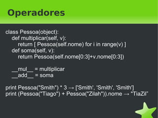 Method missing
class Pessoa(object):

     def __getattr__(self, attr):
       def tentar(*args):
          print "%s tentou %s (%s)" % (self.nome, attr, args)
       return tentar

     def andar(self, metros):
       print "%s andou %s metros" % (self.nome, metros)

eu = Pessoa("Tiago")
eu.andar(10) →Tiago andou 10 metros
eu.falar("Blablabla") →Tiago tentou falar (('Blablabla',))
                                 
 