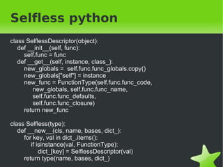 Metaclasse... chata

class ClasseChata(object):
   __metaclass__ = MetaClasseChata

print ClasseChata.metodo_da_classe()
print type(ClasseChata)

----------------------------------------------------

Alocando memoria para ClasseChata
Criando classe ClasseChata
Metodo da classe
<class '__main__.MetaClasseChata'>

                                        
 