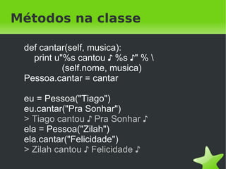 Reflexão

    print eu.__class__
    > <class '__main__.Pessoa'>
    print Pessoa.__class__
    > <type 'type'>
    print Pessoa.__bases__
    > (<type 'object'>,)
    print Pessoa.__dict__
    > {'andar': <function andar at 0x7f27b159e230>, … }
    print eu.__dict__
    > {'nome': 'Tiago'}


                             
 