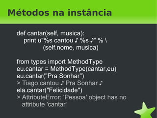 Métodos na classe

    def cantar(self, musica):
      print u"%s cantou ♪ %s ♪" % 
              (self.nome, musica)
    Pessoa.cantar = cantar

    eu = Pessoa("Tiago")
    eu.cantar("Pra Sonhar")
    > Tiago cantou ♪ Pra Sonhar ♪

    ela = Pessoa("Zilah")
    ela.cantar("Felicidade")
 
    > Zilah cantou ♪ Felicidade ♪
                            
 