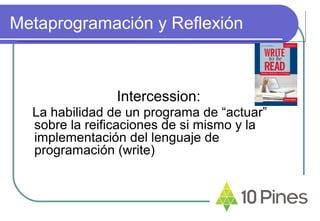 Metaprogramación y Reflexión
Intercession:
La habilidad de un programa de “actuar”
sobre la reificaciones de si mismo y la
implementación del lenguaje de
programación (write)
 