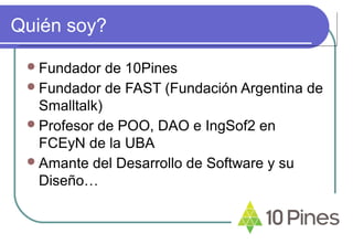 Quién soy?
Fundador de 10Pines
Fundador de FAST (Fundación Argentina de
Smalltalk)
Profesor de POO, DAO e IngSof2 en
FCEyN de la UBA
Amante del Desarrollo de Software y su
Diseño…
 